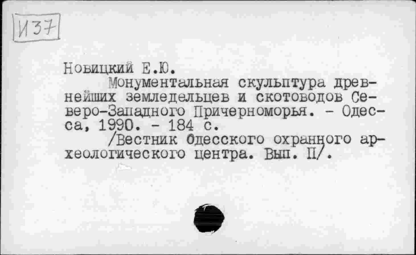 ﻿Новицкии Е.Ю.
Монументальная скульптура древнейших земледельцев и скотоводов Северо-Западного Причерноморья. - Одесса, 1990. - 184 с.
/Вестник Одесского охранного археологического центра. Выл. П/.